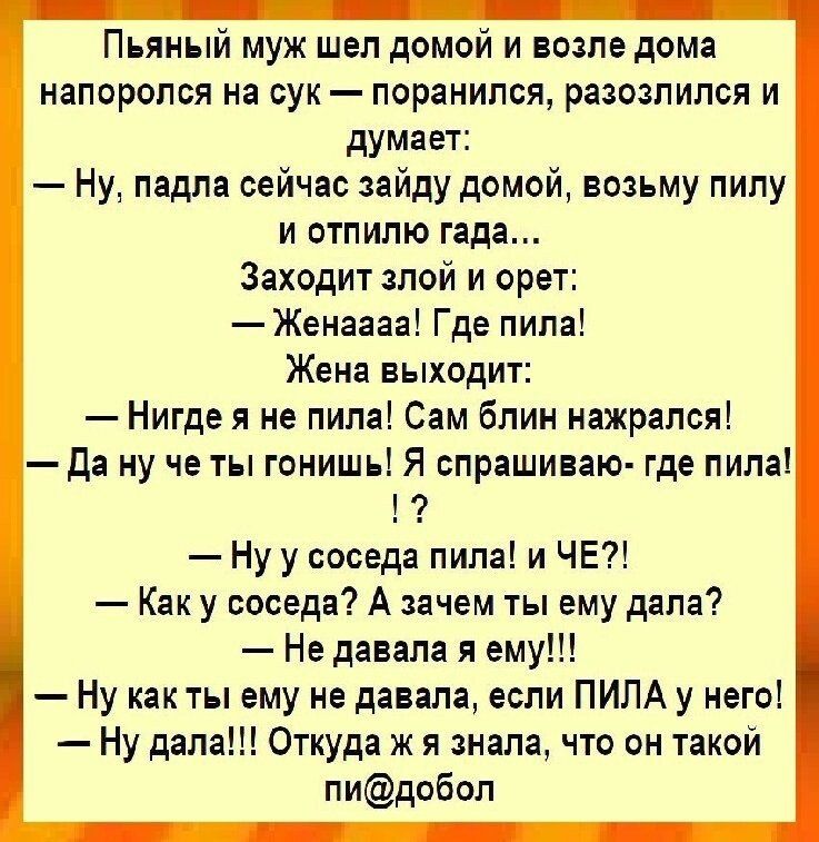 Пьяный муж шёл домой и возле дома напоролся на сук — порaнилcя, разозлился и думает: «Ну, падла, зайду домой, возьму пилу и отпилю гада…» Жена: «Где пила!» Он: «У соседа!» Она: «Не давала я ему!!!» — Ну как ты ему не давала, если пила у него! — Да дала!!! Откуда же я знала, что он такой пид@добол