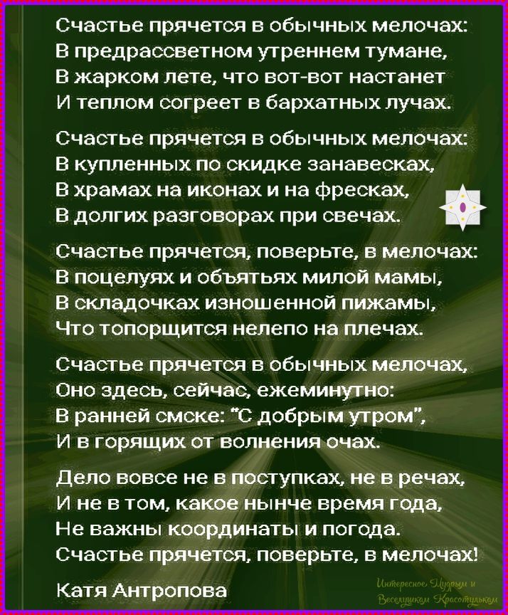 Счастье прячется в обычных мелочах: В предрассветном утреннем тумане, В жарком лете, что вот-вот настанет И теплом согреет в бархатных лучах. Счастье прячется в обычных мелочах: В купленных по скидке занавесках, В храмах на иконах и на фресках, В долгих разговорах при свечах. Катя Антропова