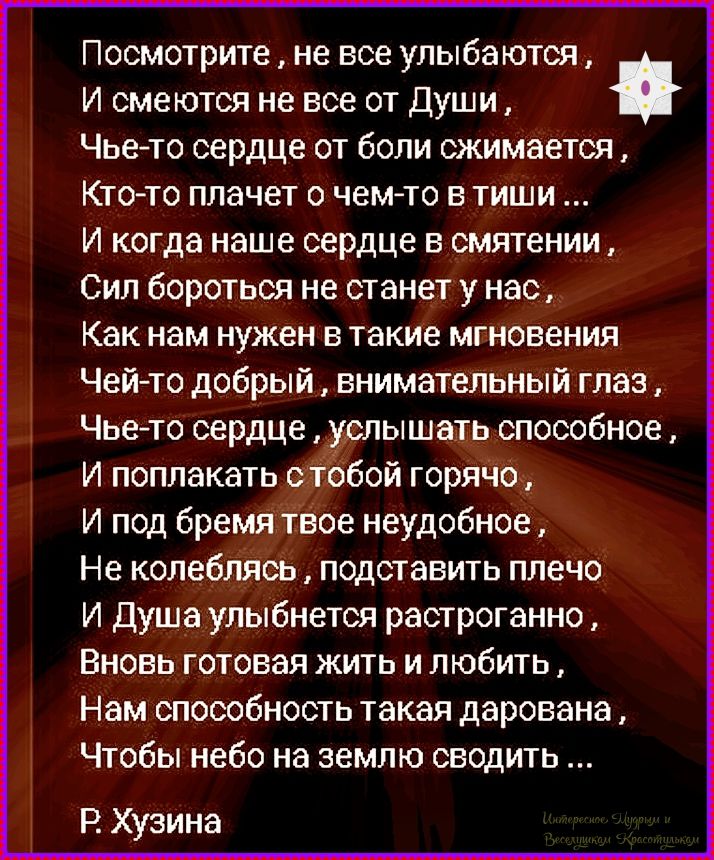 Посмотрите, не все улыбаются, И смеются не все от Души, Чьё-то сердце от боли сжимается, Кто-то плачет о чем-то в тиши... И когда наше сердце в смятении, Сил бороться не станет у нас, Как нам нужен в такие мгновения Чей-то добрый, внимательный глаз, Чьё-то сердце, услышать способное, И поплакать с тобой горячо, И под бедам твоё неудобное, Не колебляться, подставить плечо И Душа улыбнется растогранно, Вновь готовая жить и любить, Нам способность такая дарована, Чтобы небо на землю сводить ...
