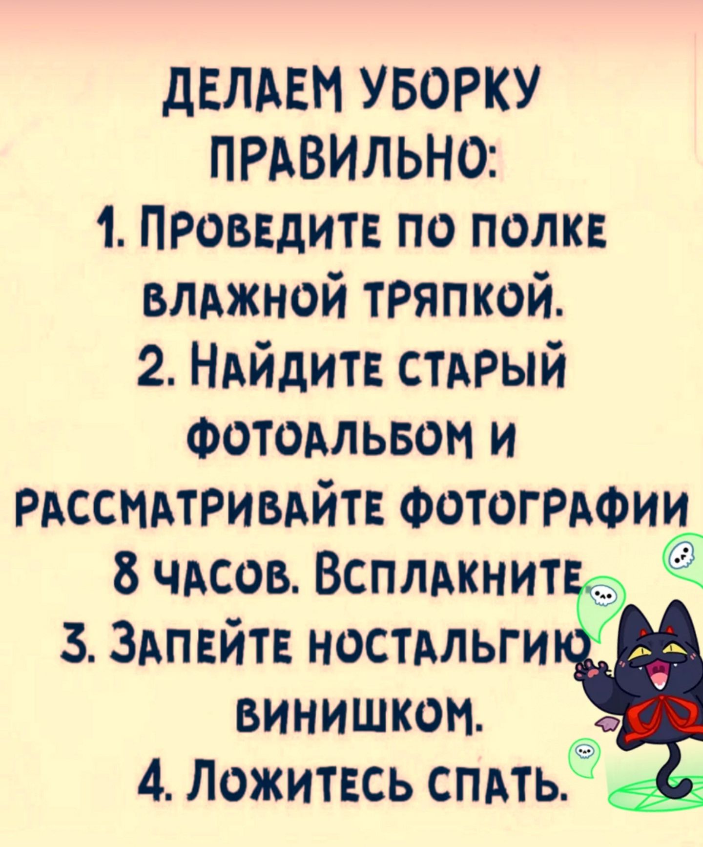 ДЕЛАЕМ УБОРКУ ПРАВИЛЬНО: 1. ПРОВЕДИТЕ ПО ПОЛКЕ ВЛАЖНОЙ ТЯПКОЙ. 2. НАЙДИТЕ СТАРЫЙ ФОТОАЛЬБОМ И РАССМАТРИВАЙТЕ ФОТОГРАФИИ 8 ЧАСОВ. ВСПЛАКНИТЕ. 3. ЗАПЕЙТЕ НОСТАЛЬГИЕЙ ВИНИШКОМ. 4. ЛОЖИТЕСЬ СПАТЬ.