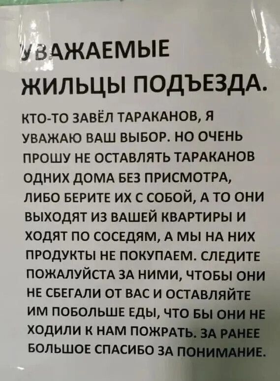 УВАЖАЕМЫЕ ЖИЛЬЦЫ ПОДЪЕЗДА. КТО-ТО ЗАВЁЛ ТАРАКАНОВ, Я УВАЖАЮ ВАШ ВЫБОР. НО ОЧЕНЬ ПРОШУ НЕ ОСТАВЛЯТЬ ТАРАКАНОВ ОДНИХ ДОМА БЕЗ ПРИСМОТРА, ЛИБО БЕРИТЕ ИХ С СОБОЙ, А ТО ОНИ ВЫХОДЯТ ИЗ ВАШЕЙ КВАРТИРЫ И ХОДЯТ ПО СОСЕДАМ, А МЫ НА НИХ ПРОДУКТЫ НЕ ПОКУПАЕМ. СЛЕДИТЕ ЗА НИМИ, ПОЖАЛУЙСТА, ЧТОБЫ ОНИ НЕ БЕГАЛИ ОТ ВАС И ОСТАВЛЯЙТЕ ИМ ПОБОЛЬШЕ ЕДЫ, ЧТОБЫ ОНИ НЕ ХОДИЛИ К НАМ ПОЖАРАТЬ. ЗА РАНЕЕ БОЛЬШОЕ СПАСИБО.