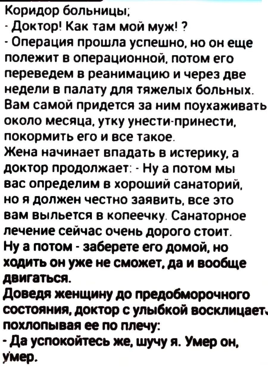 Коридор больницы; - Доктор! Как там мой муж!? - Операция прошла успешно, но он еще лежит в операционной, потом его переведем в реанимацию и через две недели в палату для тяжелых больных. Вам самой придется за ним ухаживать около месяца, у хо?н?ать-принести, покормить его и все такое. Жена начинает впадать в истерику, а доктор продолжает: - Ну а потом мы вас определим в санаторий, но я должен честно заявить: все это вам выйдет в копеечку. Санаторное лечение дорого стоит. Ну а потом — заберете его домой, но ходить он уже не сможет, да и вообще двигаться. Доведя женщину до предобморочного состояния, доктор: - Да успокойтесь же, шучу я. Умер он, умер.