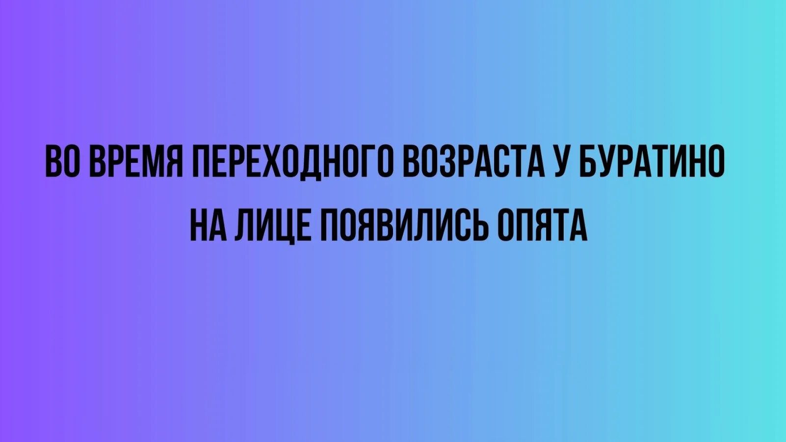 ВО ВРЕМЯ ПЕРЕХОДНОГО ВОЗРАСТА У БУРАТИНО НА ЛИЦЕ ПОЯВИЛИСЬ ОПЯТА