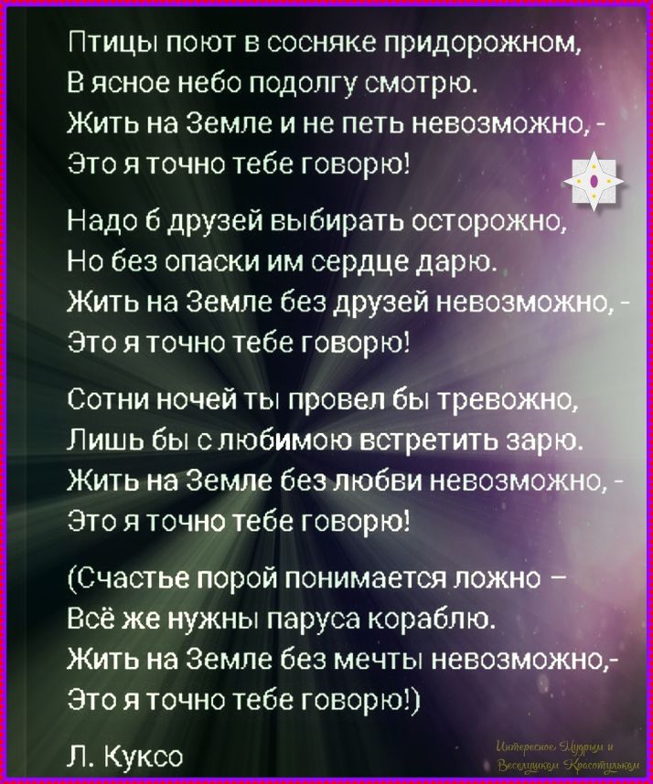 Птицы поют в сосняке придорожном, В ясное небо подолгу смотрю. Жить на Земле и не петь невозможно, — Это я точно тебе говорю! Надо б друзей выбирать осторожно, Но без осторожности им сердце дарю. Жить на Земле без друзей невозможно, — Это я точно тебе говорю! Счастье порой понимается ложно — Всё же нужны паруса кораблю. Жить на Земле без мечты невозможно, — Это я точно тебе говорю!)