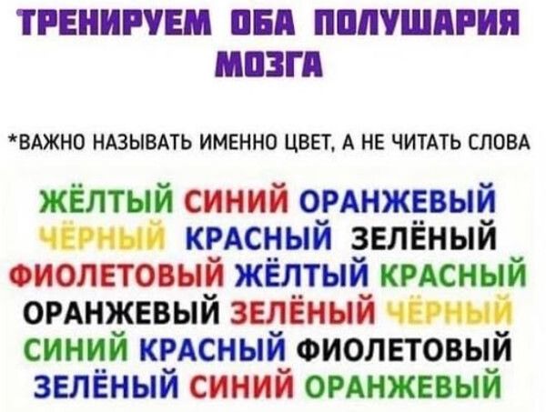 ТРЕНИРУЕМ ОБА ПОЛУШАРИЯ МОЗГА
*ВАЖНО НАЗЫВАТЬ ИМЕННО ЦВЕТ, А НЕ ЧИТАТЬ СЛОВА*
ЖЁЛТЫЙ СИНИЙ ОРАНЖЕВЫЙ ЧЁРНЫЙ КРАСНЫЙ ЗЕЛЁНЫЙ ФИОЛЕТОВЫЙ