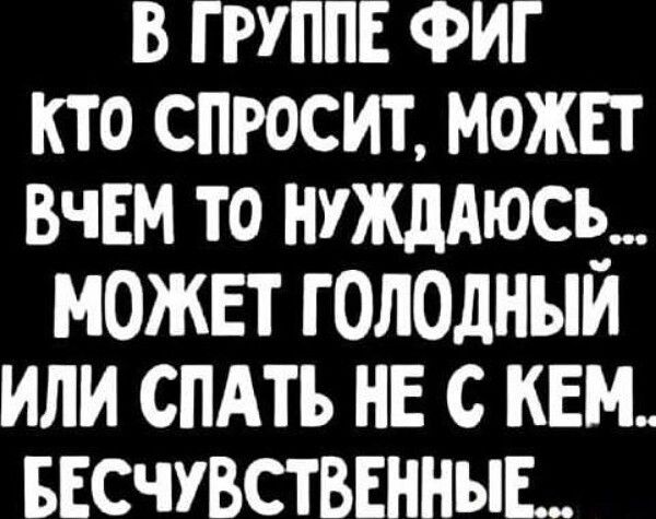 В группе ФИГ кто спросит, может в чем то нуждаюсь... может голодный или спать не с кем... бесчувственные...