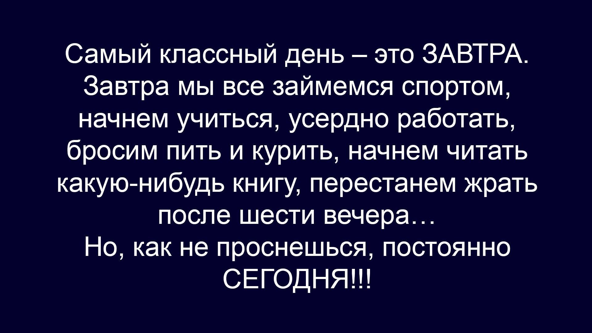 Самый классный день – это ЗАВТРА. Завтра мы все займемся спортом, начнем учиться, усердно работать, бросим пить и курить, начнем читать какую‑нибудь книгу, перестанем жрать после шести вечера… Но, как не проснешься, постоянно СЕГОДНЯ!!!!
