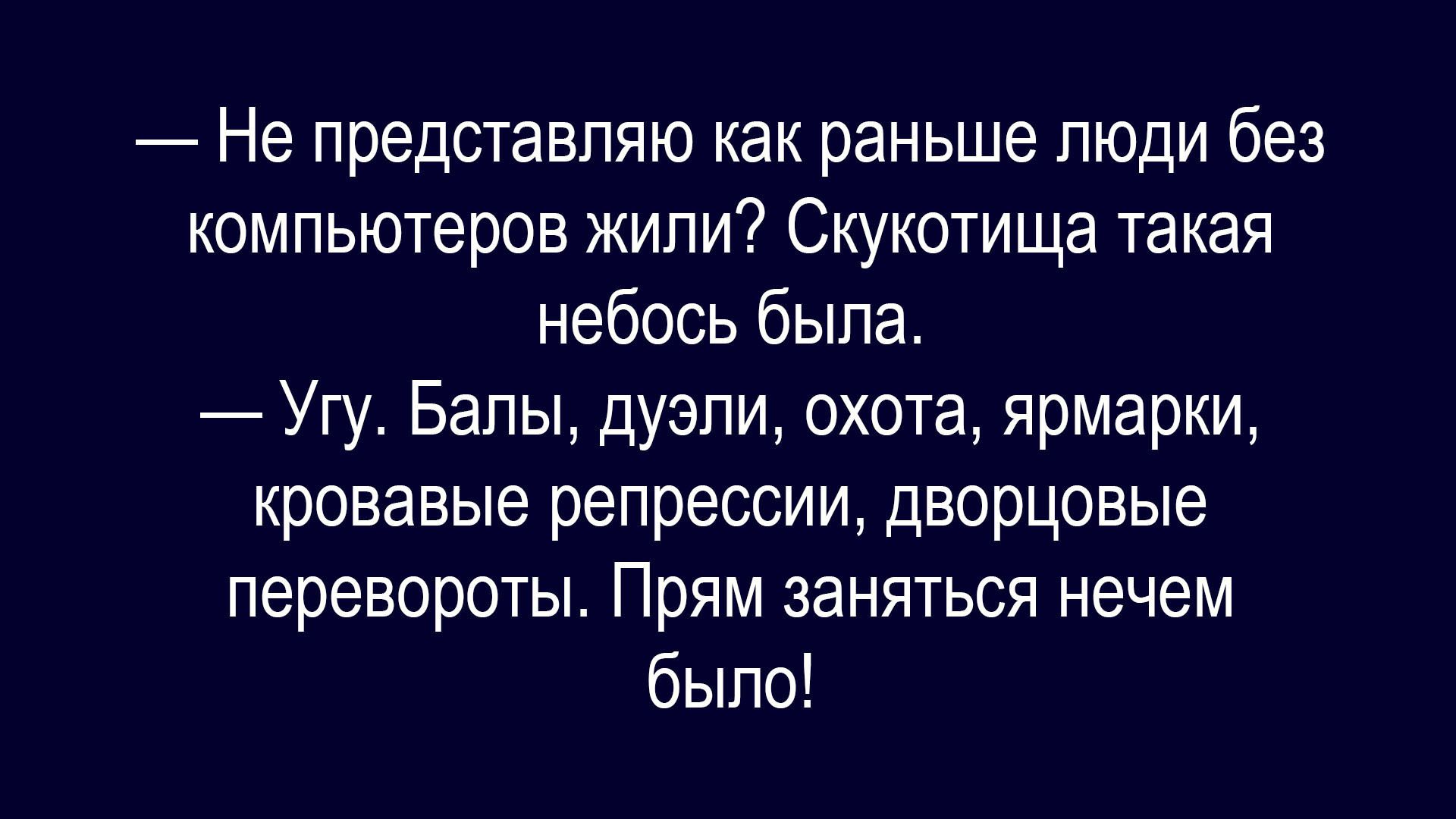 — Не представляю как раньше люди без компьютеров жили? Сукотиша такая небось была. 
— Угу. Балы, дуэли, охота, ярмарки, кровавые репрессии, дворцовые перевороты. Прям заняться нечем было!