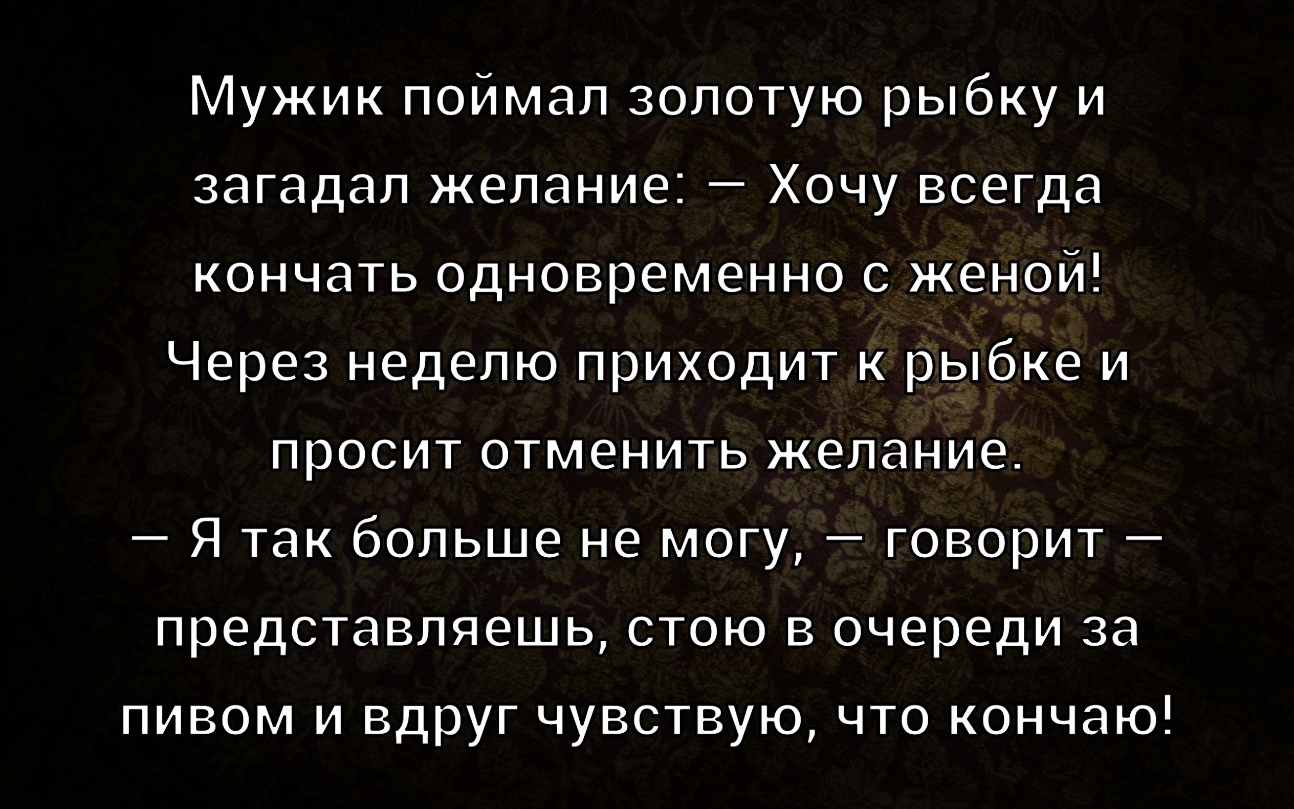 Мужик поймал золотую рыбку и загадал желание: — Хочу всегда кончать одновременно с женой! Через неделю приходит к рыбке и просит отменить желание. — Я так больше не могу, — говорит, — представляешь, стою в очереди за пивом и вдруг чувствую, что кончаю!