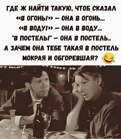 ГДЕ Ж НАЙТИ ТАКУЮ, ЧТОБ СКАЗАЛ «В ОГОНЬ» – ОНА В ОГОНЬ... «В ВОДУ» – ОНА В ВОДУ... «В ПОСТЕЛЬ» – ОНА В ПОСТЕЛЬ... А ЗАЧЕМ ОНА ТЕБЕ ТАКАЯ В ПОСТЕЛЬ МОКРАЯ И ОБГОРЕВШАЯ?