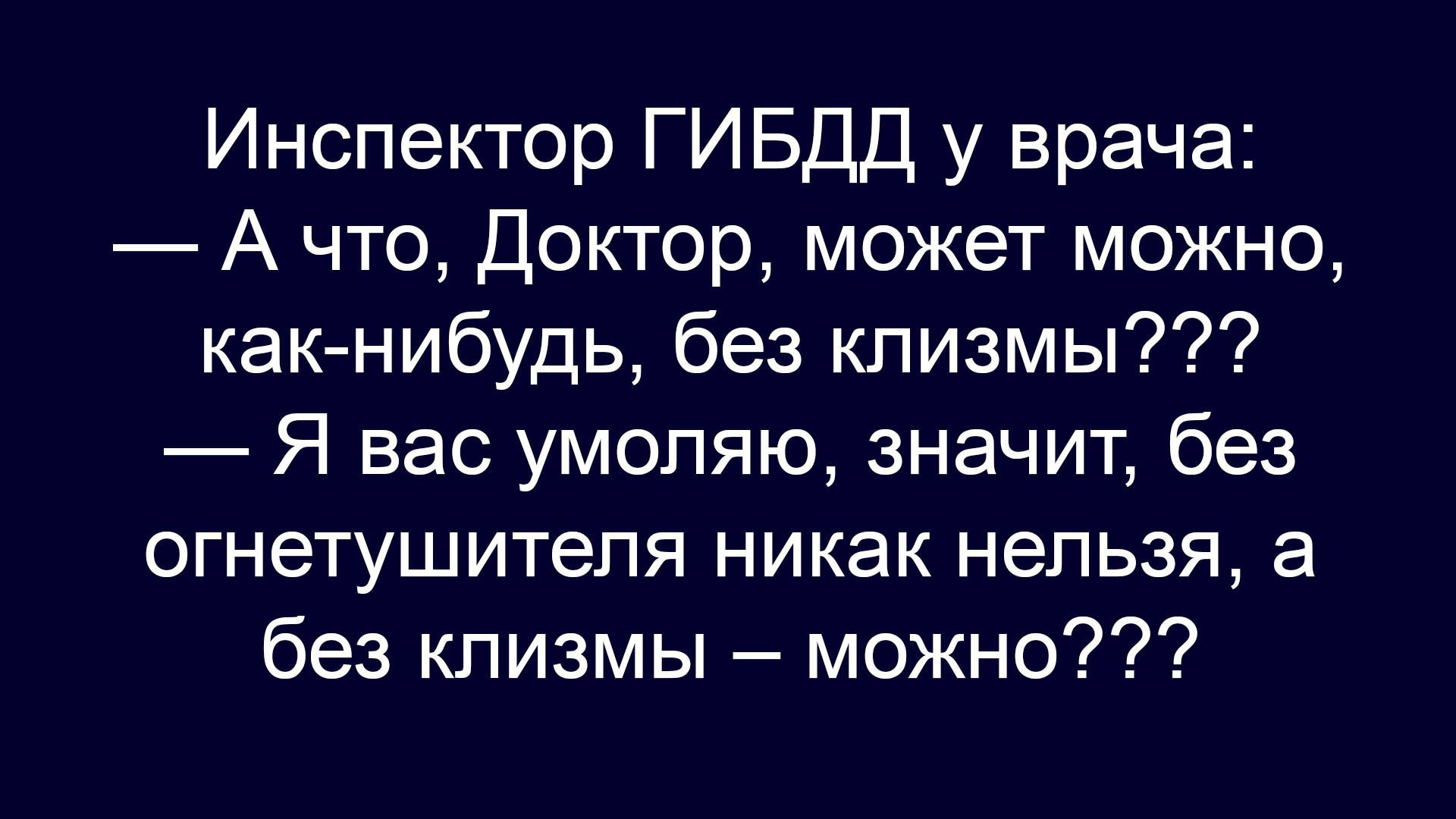 Инспектор ГИБДД у врача: — А что, Доктор, может можно, как-нибудь, без клизмы??? — Я вас умоляю, значит, без огнетушителя никак нельзя, а без клизмы — можно???