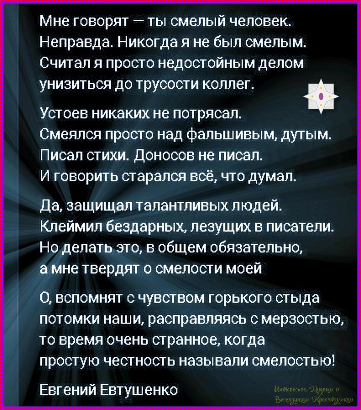 Мне говорят — ты смелый человек. Неправда. Никогда я не был смелым. Считал я просто недостойным делом унизиться до трусости коллег. Устояв никаких не потрясал. Смеялся просто над фальшивым, дутым. Писал стихи. Донесов не писал. И говорил стара́лся всё, что думал. Да, защищал талантливых людей. Клеймил бездарных, лезущих писатели. Но делать это, в общем обязательно, а мне твердят о смелости моей. О, вспоминают с чувством горького стыда потомки наши, расправляясь с мерзостью, то время очень странное, когда простую честность называли смелостью! Евгений Евтушенко