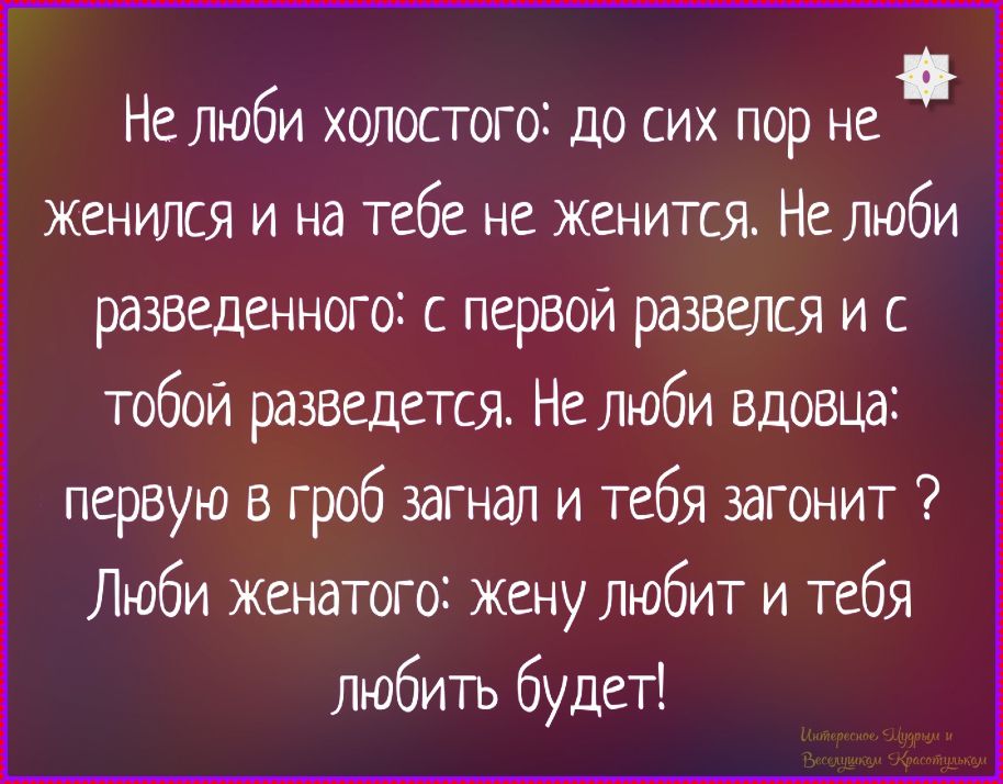 Не люби холостого: до сих пор не женится и на тебе не женится. Не люби разведенного: с первой развелся и с тобой разведется. Не люби вдовца: первым в гроб заглянет и тебя загонит? ЛюбИ женатого: жену любит и тебя любить будет!
