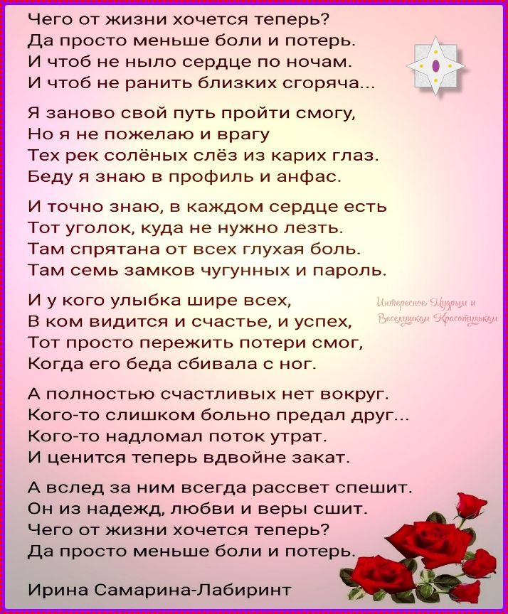 Чего от жизни хочется теперь? Да просто меньше боли и потерь. И чтоб не было сердце по ночам. И чтоб не ранить близких горько... Я заново свой путь пройти смогу, Но я не пожелaю врагу тех рек солёных слёз из карих глаз. А вслед за ним всегда рассвет спешит. Чего от жизни хочется теперь? Да просто меньше боли и потерь. Ирина Самарина-Лабиринит