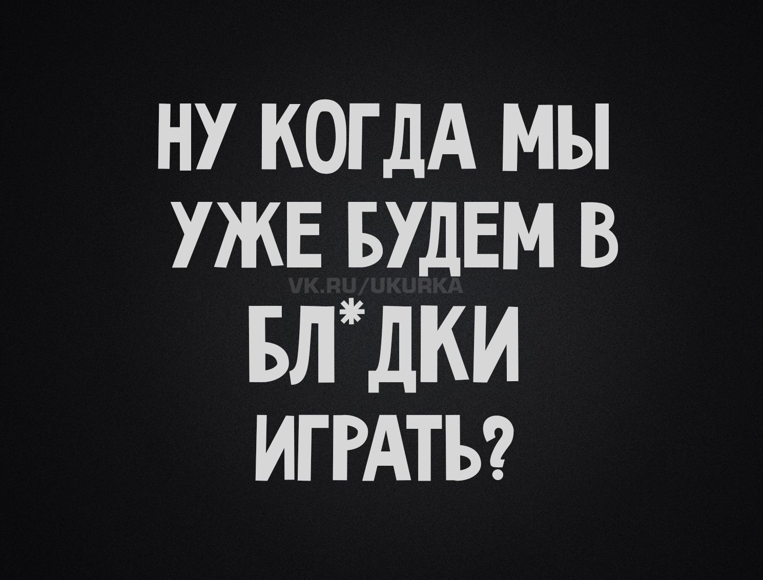 НУ КОГДА МЫ УЖЕ БУДЕМ В БЛ*ДКИ ИГРАТЬ?