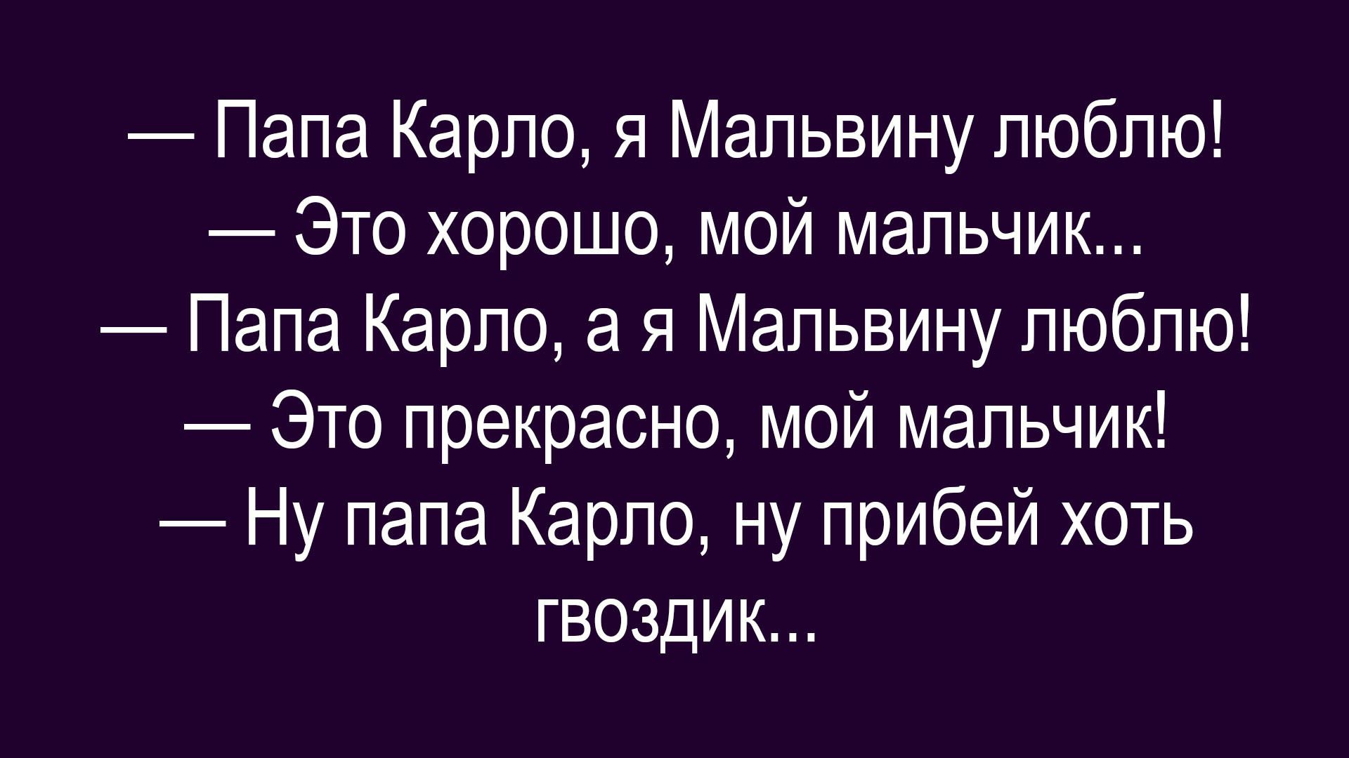 — Папа Карло, я Мальвину люблю!
— Это хорошо, мой мальчик...
— Папа Карло, а я Мальвину люблю!
— Это прекрасно, мой мальчик!
— Ну папа Карло, ну прибей хоть гвоздик...