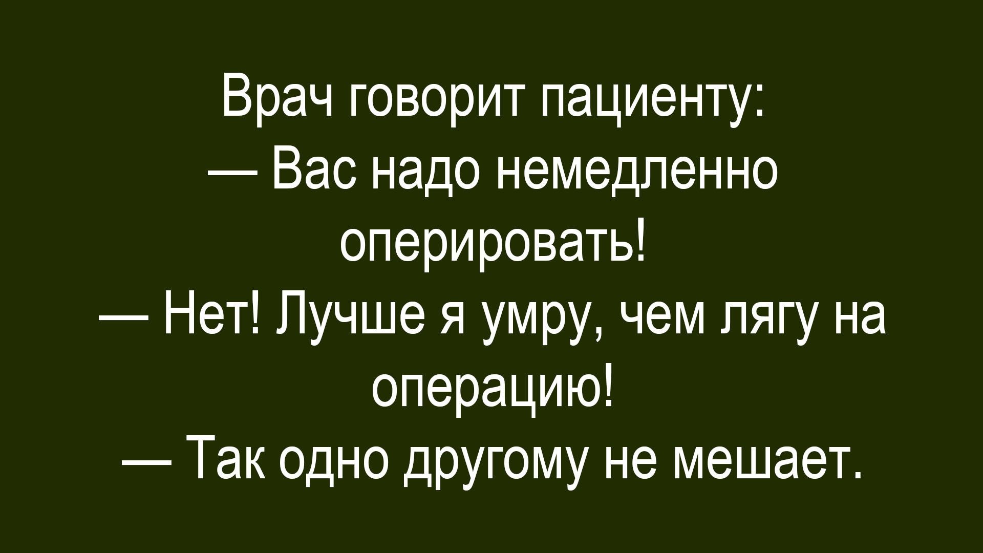 Врач говорит пациенту:
— Вас надо немедленно оперировать!
— Нет! Лучше я умру, чем лягу на операцию!
— Так одно другому не мешает.
