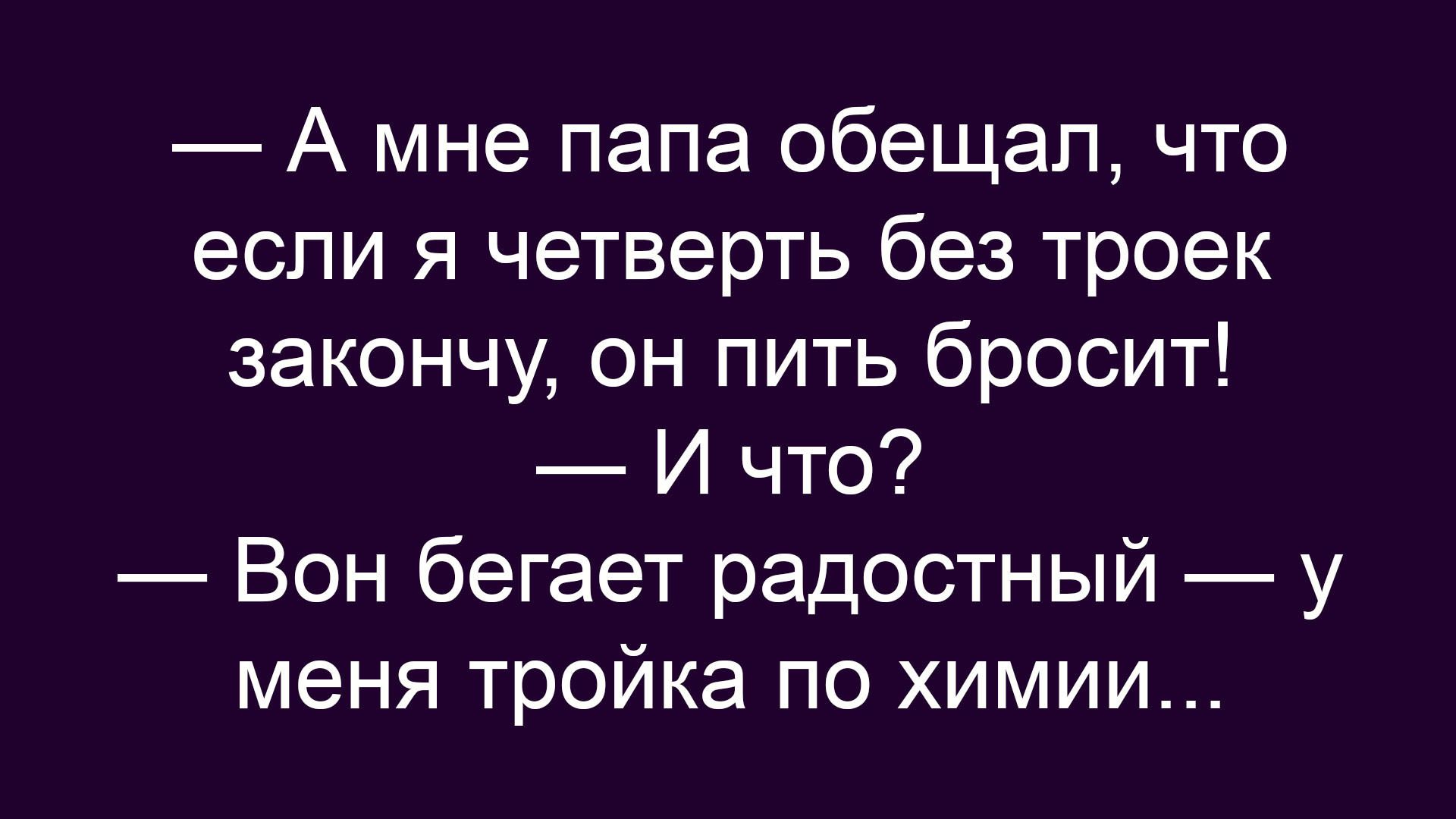 — А мне папа обещал, что если я четверть без троек закончу, он пить бросит! — И что? — Вон бегает радостный — у меня тройка по химии…