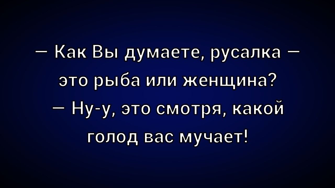 — Как Вы думаете, русалка — это рыба или женщина? 
— Ну-у, это смотря, какой голод вас мучает!