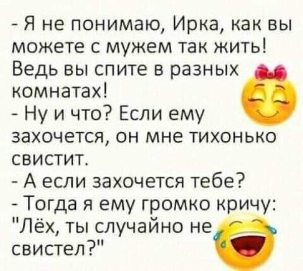 - Я не понимаю, Ирка, как вы можете с мужем так жить! Ведь вы спите в разных комнатах!
- Ну и что? Если ему захочется, он мне тихонько свистит.
- А если захочется тебе?
- Тогда я ему громко крикну: 