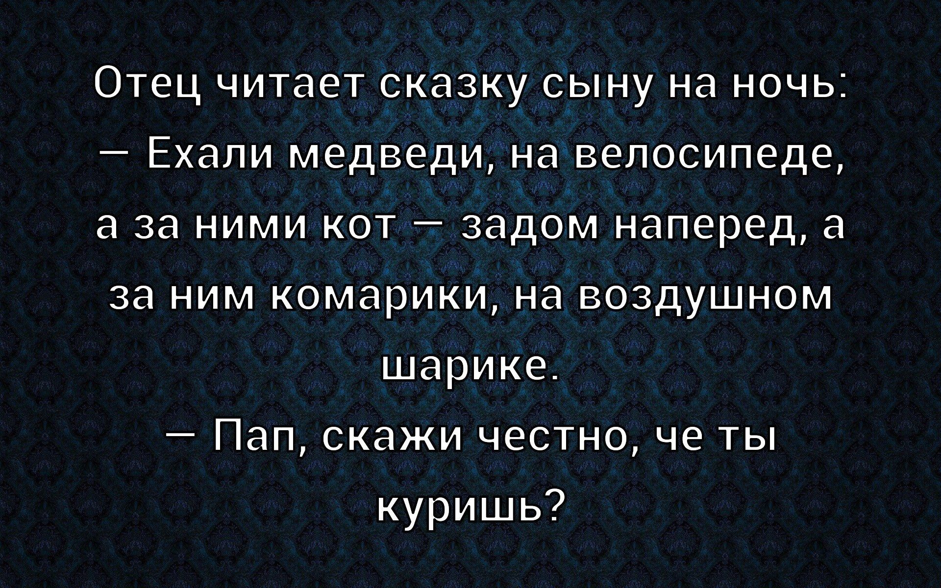 Отец читает сказку сыну на ночь:\n– Ехали медведи, на велосипеде,\nа за ними кот — задом наперед, а\nза ним комарики, на воздушном\nшарике.\n– Пап, скажи честно, что ты\nкуришь?