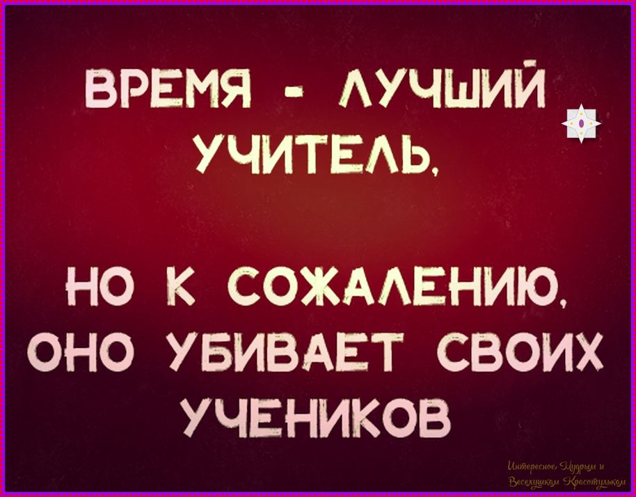 ВРЕМЯ - ЛУЧШИЙ УЧИТЕЛЬ, НО К СОЖАЛЕНИЮ, ОНО УБИВАЕТ СВОИХ УЧЕНИКОВ