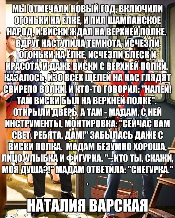 МЫ ОТМЕЧАЛИ НОВЫЙ ГОД, ВКЛЮЧИЛИ ОГОНЬКИ НА ЁЛКЕ, ПИЛИ ШАМПАНСКОЕ, ЖДАЛИ ВИСКИ НА ВЕРХНЕЙ ПОЛКЕ. ВДРУГ НАСТУПИЛА ТЕМНОТА, ПОКАЗАЛИСЬ ЛЕДЕНЕЙ БЛЕСК И КРАСОТА, И ДАЖЕ ВИСКИ С ВЕРХНЕЙ ПОЛКИ. КТО-ТО СКАЗАЛ: 'НАЛЕЙ! ТАМ ВИСКИ БЫЛИ НА ВЕРХНЕЙ ПОЛКЕ'. ОТКРЫЛИ ДВЕРЬ, А ТАМ — МАДАМ С ИНСТРУМЕНТАМИ. МОНТИРОВКА: 'СЕЙЧАС ВАМ СВЕТ, РЕБЯТА'... МАДАМ ОТВЕТИЛА: 'СНЕГУРКА'. НАТАЛИЯ ВАРСКАЯ
