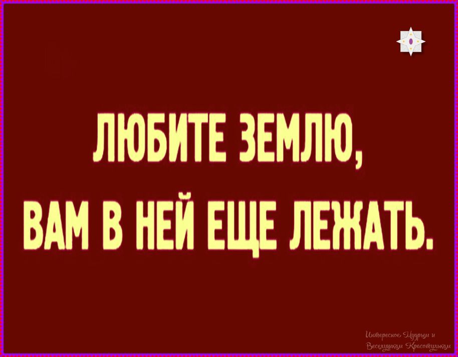 ЛЮБИТЕ ЗЕМЛЮ, ВАМ В НЕЙ ЕЩЕ ЛЕЖАТЬ.