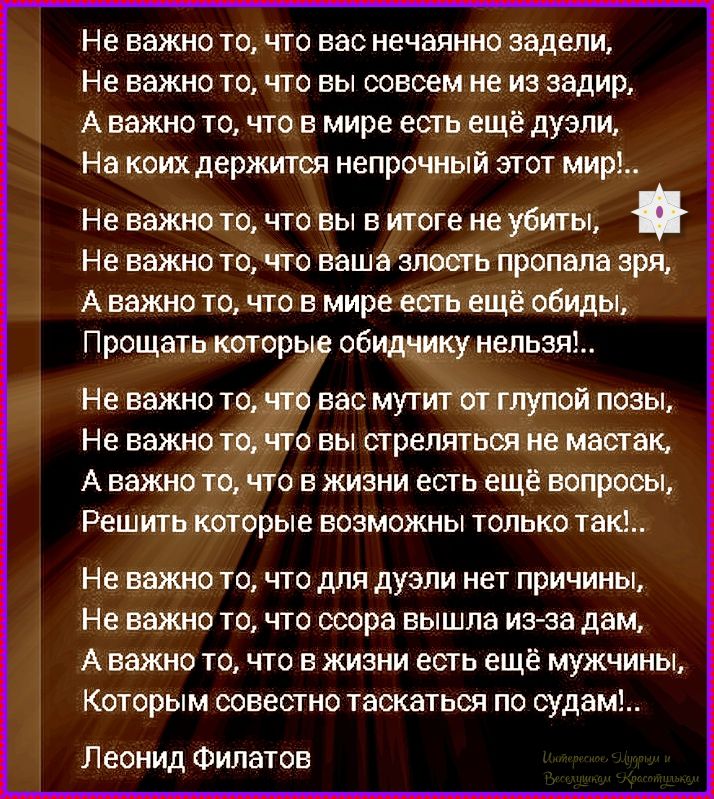 Не важно то, что вас нечаянно задели. Не важно то, что вы совсем не из зади, А важно то, что в мире есть ещё дуели, На коих держится непрочный этот мир!.. Не важно то, что вы в итоге не убиты, Не важно то, что ваша злость пропала зря, А важно то, что в мире есть ещё обиды, Прощать которые нельзя!.. Не важно то, что вас мутит от глупой позы, Не важно то, что вы стрелялись не мастак, А важно то, что в жизни есть ещё вопросы, Решить которые возможны только так!.. Не важно то, что для дуэли нет причин, Не важно то, что ссора вышла из-за дам, А важно то, что в жизни есть ещё мужчины, которым совестно касаться по судам!..
