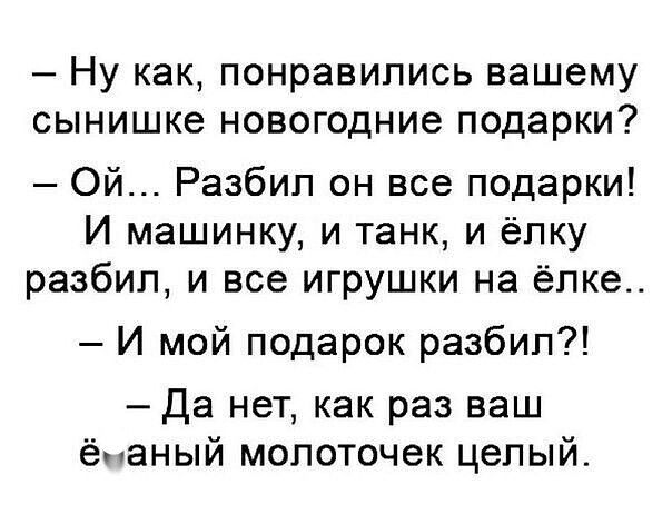 — Ну как, понравились вашему сынушке новогодние подарки?
— Ой... Разбил он все подарки! И машинку, и танк, и ёлку разбил, и все игрушки на ёлке..
— И мой подарок разбил?!
— Да нет, как раз ваш ёбаный молоточок целый.
