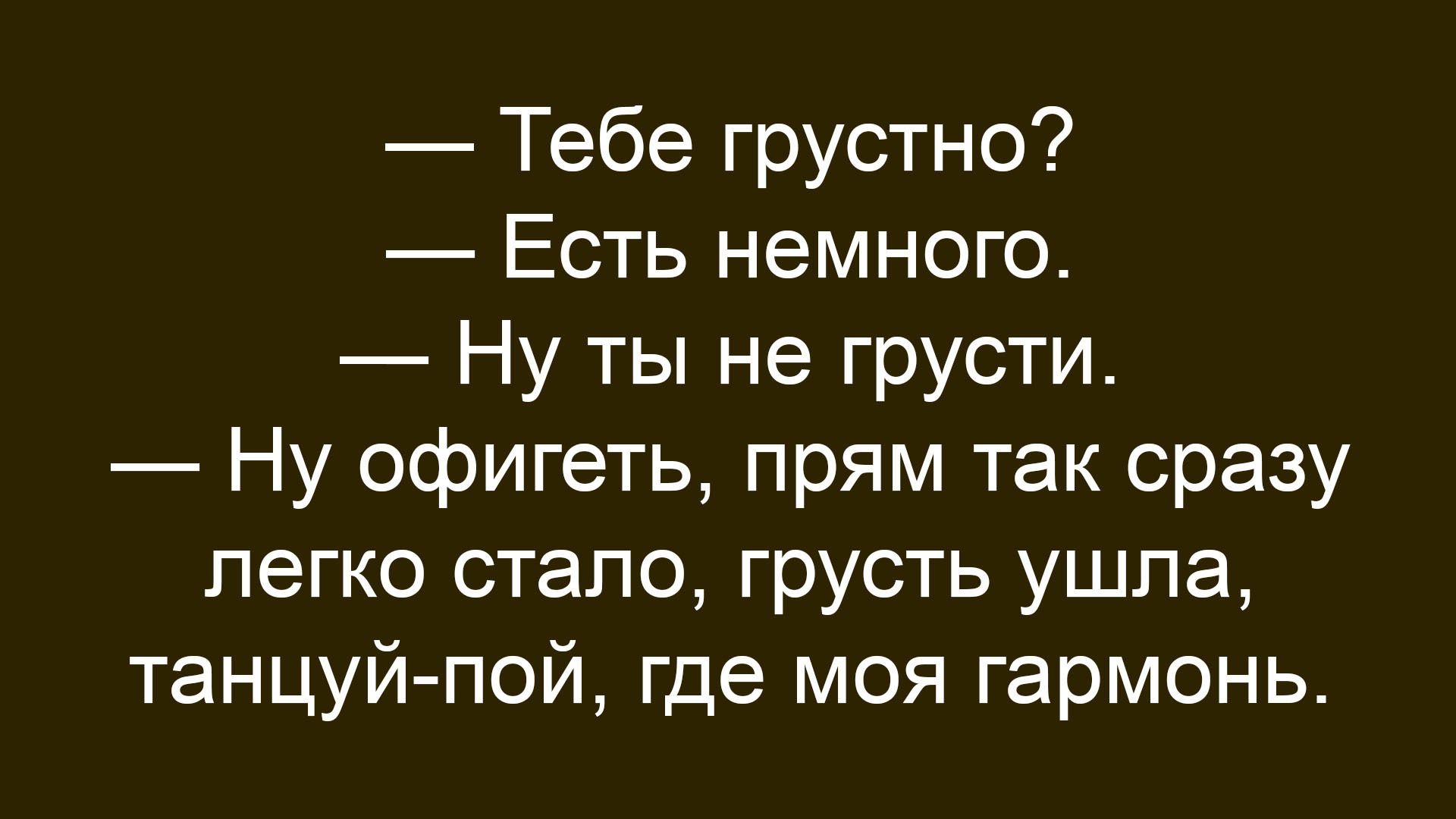 — Тебе грустно?
— Есть немного.
— Ну ты не грусти.
— Ну офигеть, прям так сразу легко стало, грусть ушла, танцуй-пой, где моя гармония.