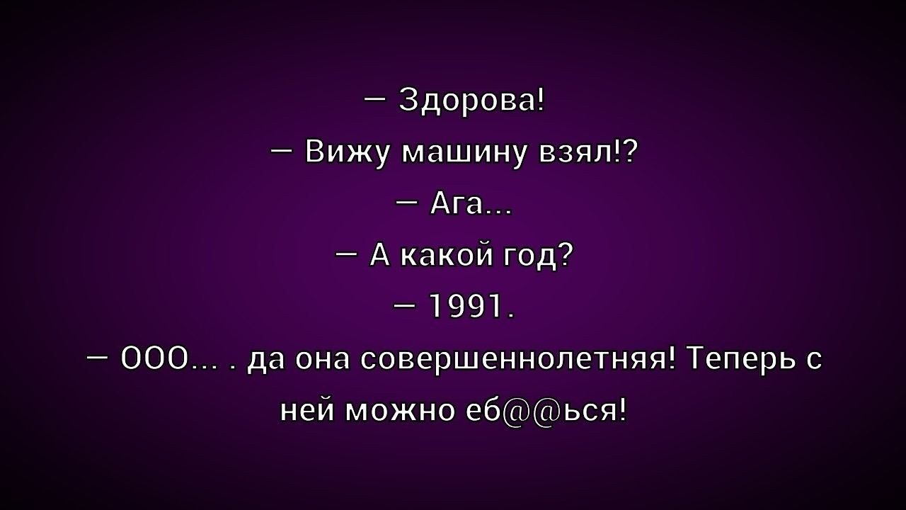 – Здорова!
– Вижу машину взял!? 
– Ага...
– А какой год?
– 1991.
– ООо... да она совершеннолетняя! Теперь с ней можно еб@@сся!
