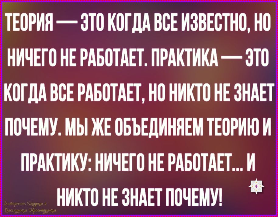 ТЕОРИЯ — ЭТО КОГДА ВСЕ ИЗВЕЗТО, НО НИЧЕГО НЕ РАБОТАЕТ. ПРАКТИКА — ЭТО КОГДА ВСЕ РАБОТАЕТ, НО НИКТО НЕ ЗНАЕТ ПОЧЕМУ. МЫ ЖЕ ОБЪЕДИНЯЕМ ТЕОРИЮ И ПРАКТИКУ: НИЧЕГО НЕ РАБОТАЕТ... И НИКТО НЕ ЗНАЕТ ПОЧЕМУ!
