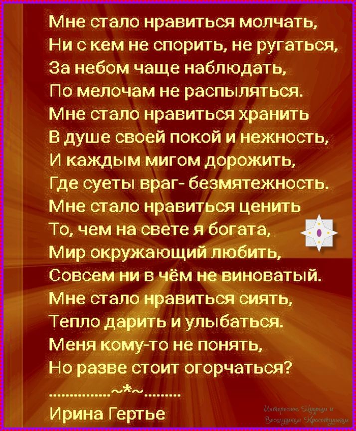 Мне стало нравиться молчать, ни с кем не спорить, не ругаться, за небом чаще наблюдать. По мелочам не распыляться. Мне стало нравиться хранить в душе своей покой и нежность, и каждым мигом дорожить, где суеты враг — безмятежность. Мне стало нравиться ценить то, чем на свете я богата, мир окружающий любить. Ирине Гертье
