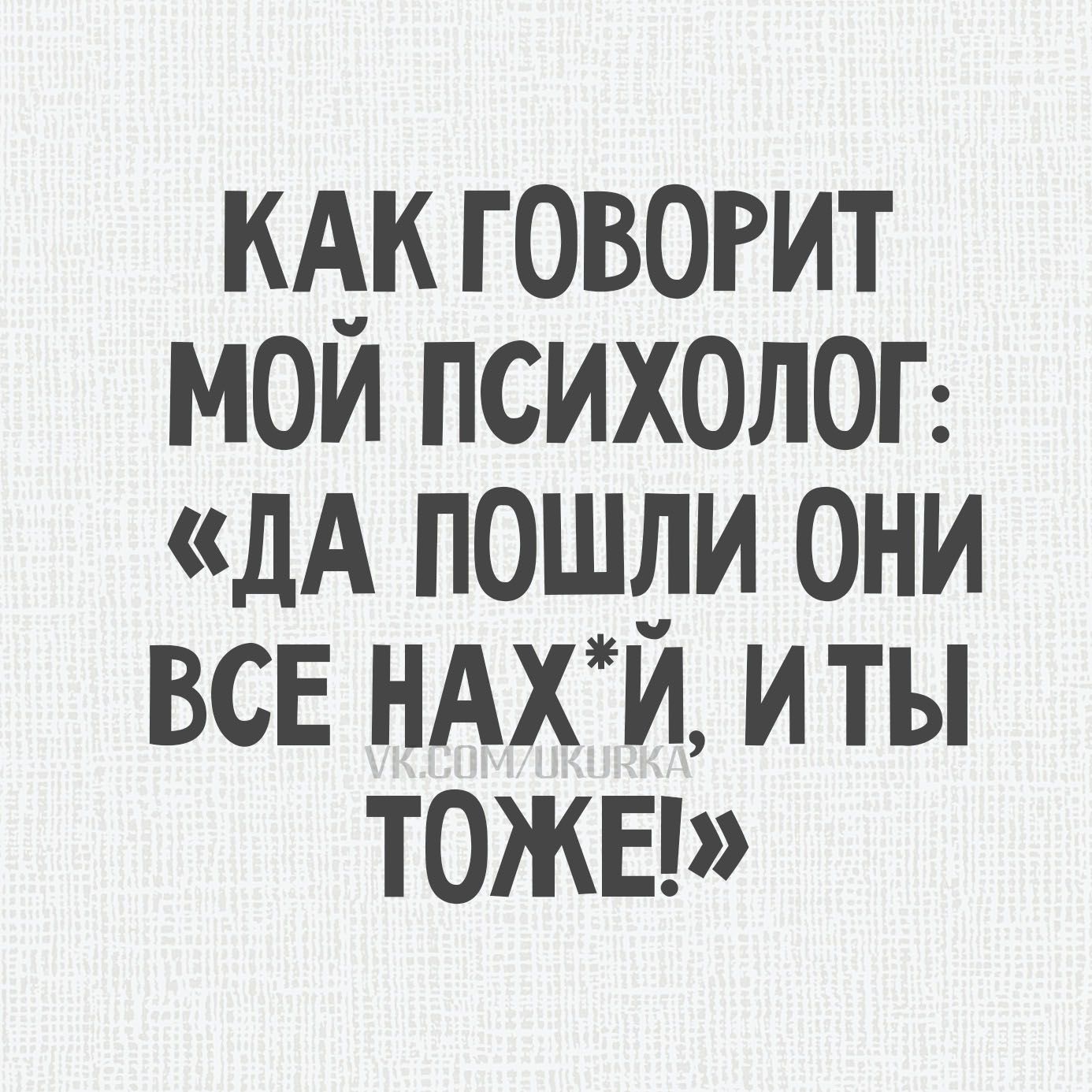 КАК ГОВОРИТ МОЙ ПСИХОЛОГ: «ДА ПОШЛИ ОНИ ВСЕ НАХ*Й, И ТЫ ТОЖЕ!»