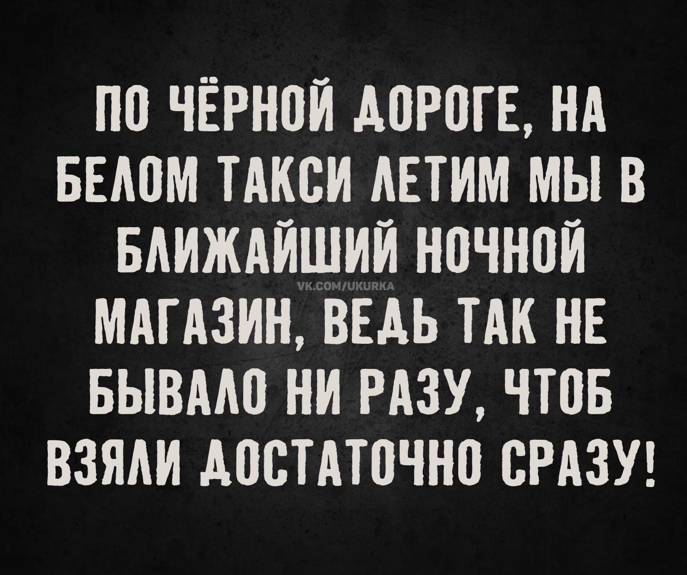 ПО ЧЁРНОЙ ДОРОГЕ, НА БЕЛОМ ТАКСИ ЛЕТИМ МЫ В БЛИЖАЙШИЙ НОЧНОЙ МАГАЗИН, ВЕДЬ ТАК НЕ БЫВАЛО НИ РАЗУ, ЧТОБИ ВЗЯЛИ ДОСТАТОЧНО СРАЗУ!