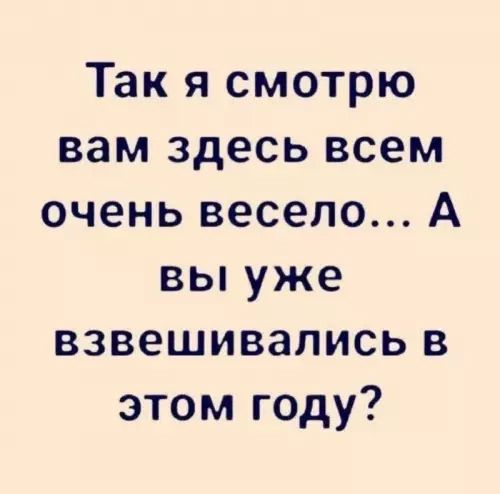 Так я смотрю вам здесь всем очень весело... А вы уже взвешивались в этом году?