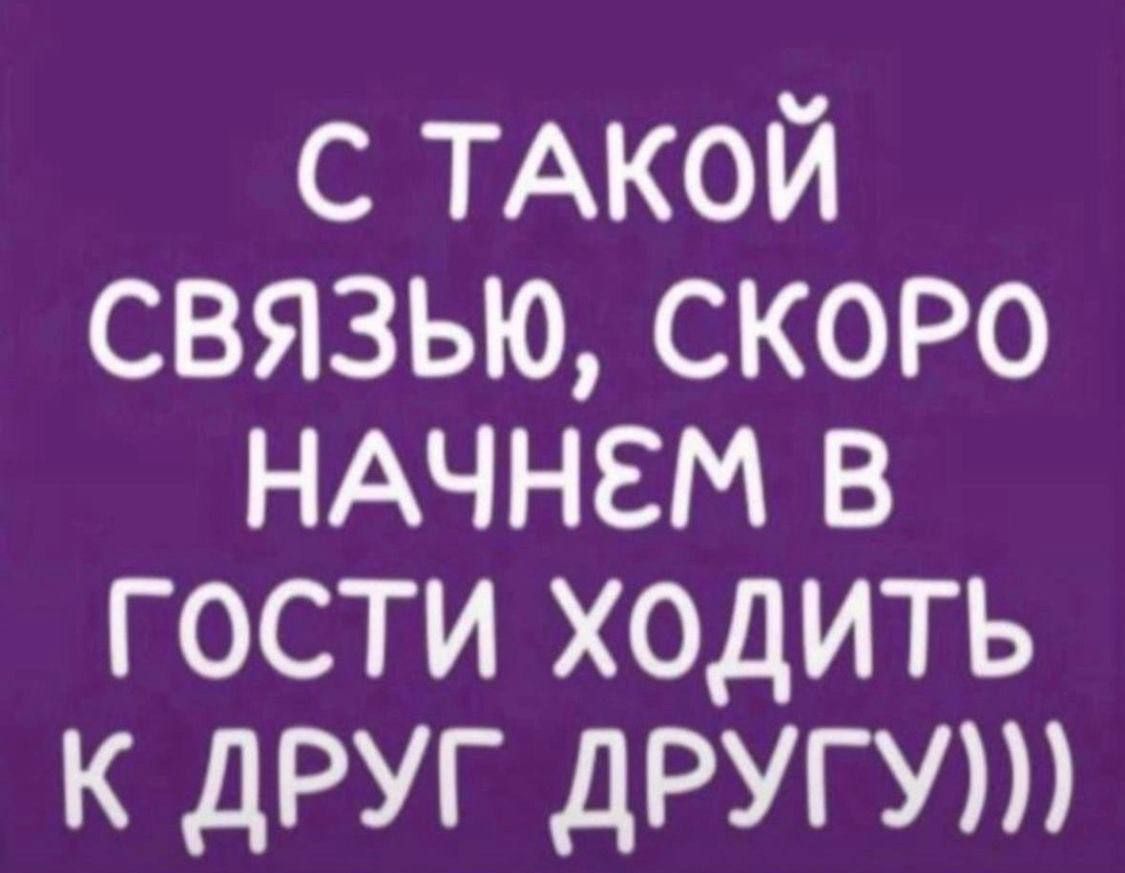С ТАКОЙ СВЯЗЬЮ, СКОРО НАЧНЕМ В ГОСТИ ХОДИТЬ К ДРУГ ДРУГУ ))
