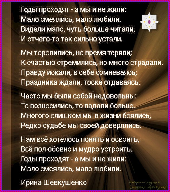 Годы проходят - а мы и не жили: Мало смеялись, мало любили. Видели мало, чуть больше читали, И отчего-то так сильно устали. Мы торопились, но время теряли; К счастью стремились, но много страдали. Правду искали, в себе сомневаясь; Празднику ждали, тоске отдаваясь. Ирине Шевкушенко