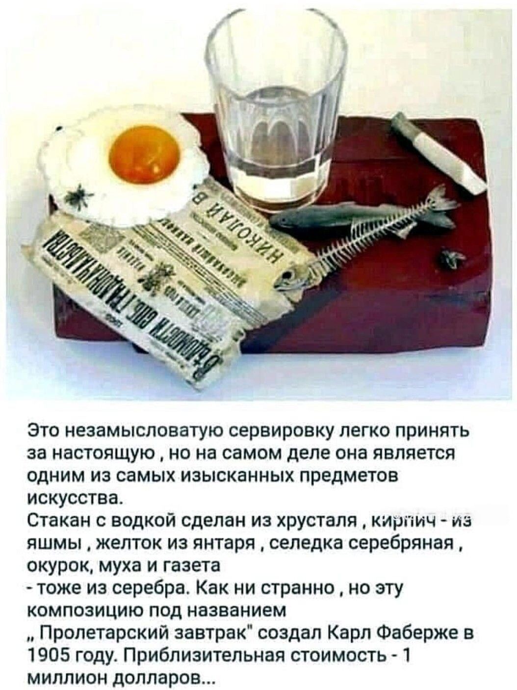 Это незамысловатую сервировку легко принять за настоящую, но на самом деле она является одним из самых изысканных предметов искусства. Стакан с водкой сделан из хрусталя, кирпич — из яшмы, желток из яйца, сельдь серебрянная, окурок, муша и газета — тоже из серебра. Под названием «Пролетарский завтрак» создал Карл Фаберж в 1905 году. Приблизительная стоимость — 1 миллион долларов.