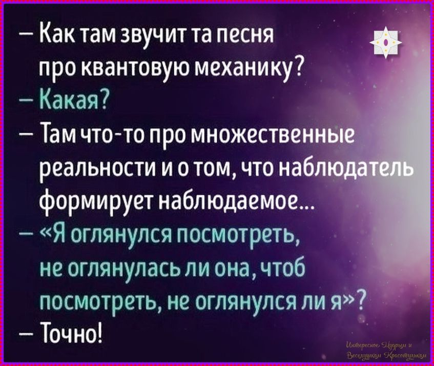 – Как там звучит та песня про квантовую механику? 
– Какая? 
– Там что‑то про множественные реальности и о том, что наблюдатель формирует наблюдаемое... 
–「Я оглянулся посмотреть, не оглянулась ли она, чтобы посмотреть, не оглянулся ли я」? 
– Точно!