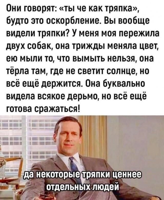 Они говорят: «Ты че как тряпка», будто это оскорбление. Вы вообще видели тряпки? У меня моя пережила двух собак, она трижды меняла цвет, ею мыли то, что вымыть нельзя, она тёрла там, где не светит солнце, но всё ещё держится. Она буквально видела всякое дерьмо, но всё ещё готова сражаться! да некоторые тряпки ценнее отдельных людей