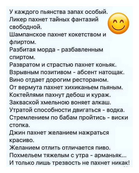 У каждого пьянящего запах особый. Ликер пахнет тайных фантазий свободной. Шампансое пахнет кокетством и флортом. Разбитая морда - разбавленным спиртом. Развратом и страстью пахнет коньяк. Вино отдает дорогим рестораном. От вермута пахнет хихиканьем пьяным. Коктейлями пахнет дебош и кураж. Закваской хмельной воняет алкаш. Утрата способности двигаться - водка. Стремлением по бабам пройтись - виски.