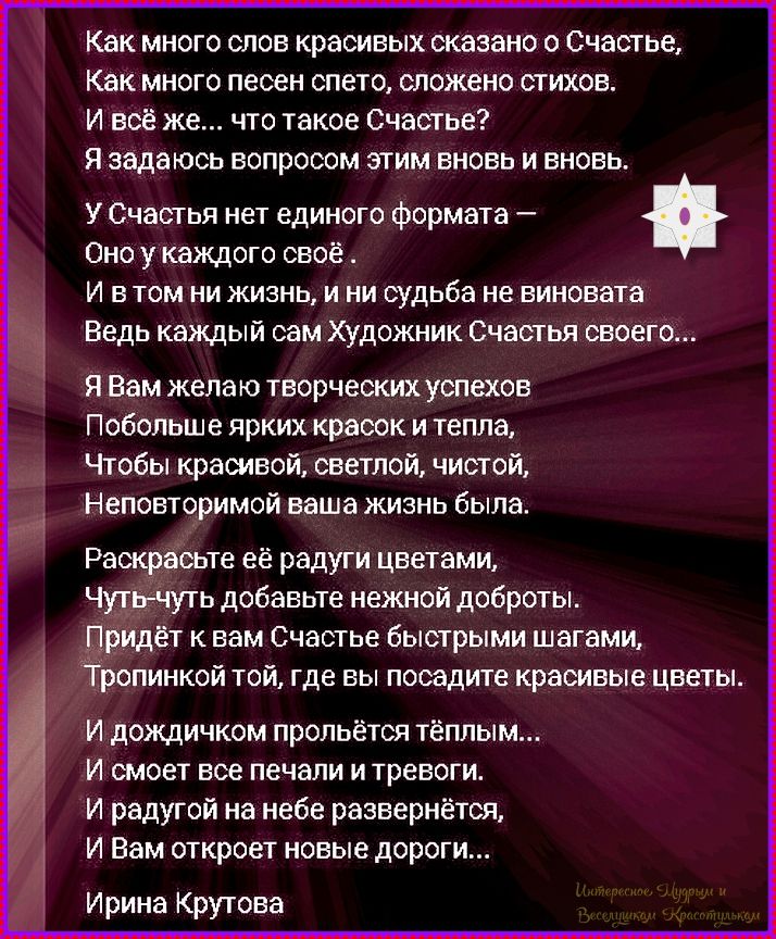Как много слов красивых сказано о Счастье, Как много песен спето, сложено стихов. И всё же... что такое Счастье? Я задам вопросом этим вновь и вновь. У Счастья нет единого формата – Оно у каждого своё. Ведь каждый сам Художник Счастья своего... Я Вам пожелa творческих успехов, Чтобы ваша жизнь была красивой и светлой.
