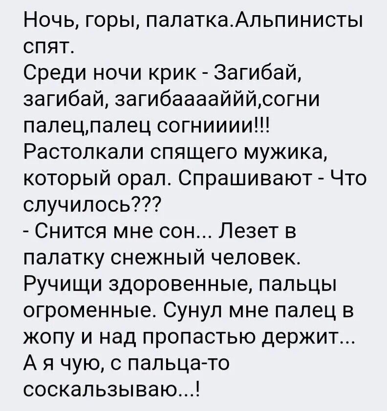 Ночь, горы, палатка. Альпинисты спят. Среди ночи крик - Загибай, загибай, загибаааййй... Растолкали спящего мушика, который орал. Спрашивают - Что случилось??? - Снился мне сон... Лезет в палатку снежный человек. Ручиши здорοвеные, пальцы огроменные. Сунил мне палец в жопу и над пропастью держит... А я чую, с пальца-то соскальзываю...!