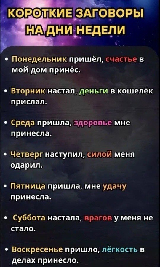 Короткие заговоры на дни недели
Понедельник пришёл, счастье в мой дом принёс.
Вторник настал, деньги в кошелёк прислал.
Среда пришла, здоровье мне принесла.
Четверг наступил, силой меня одарил.
Пятница пришла, мне удачу принесла.
Суббота настала, врагов у меня не стало.
Воскресенье пришло, лёгкость в делах принесло.