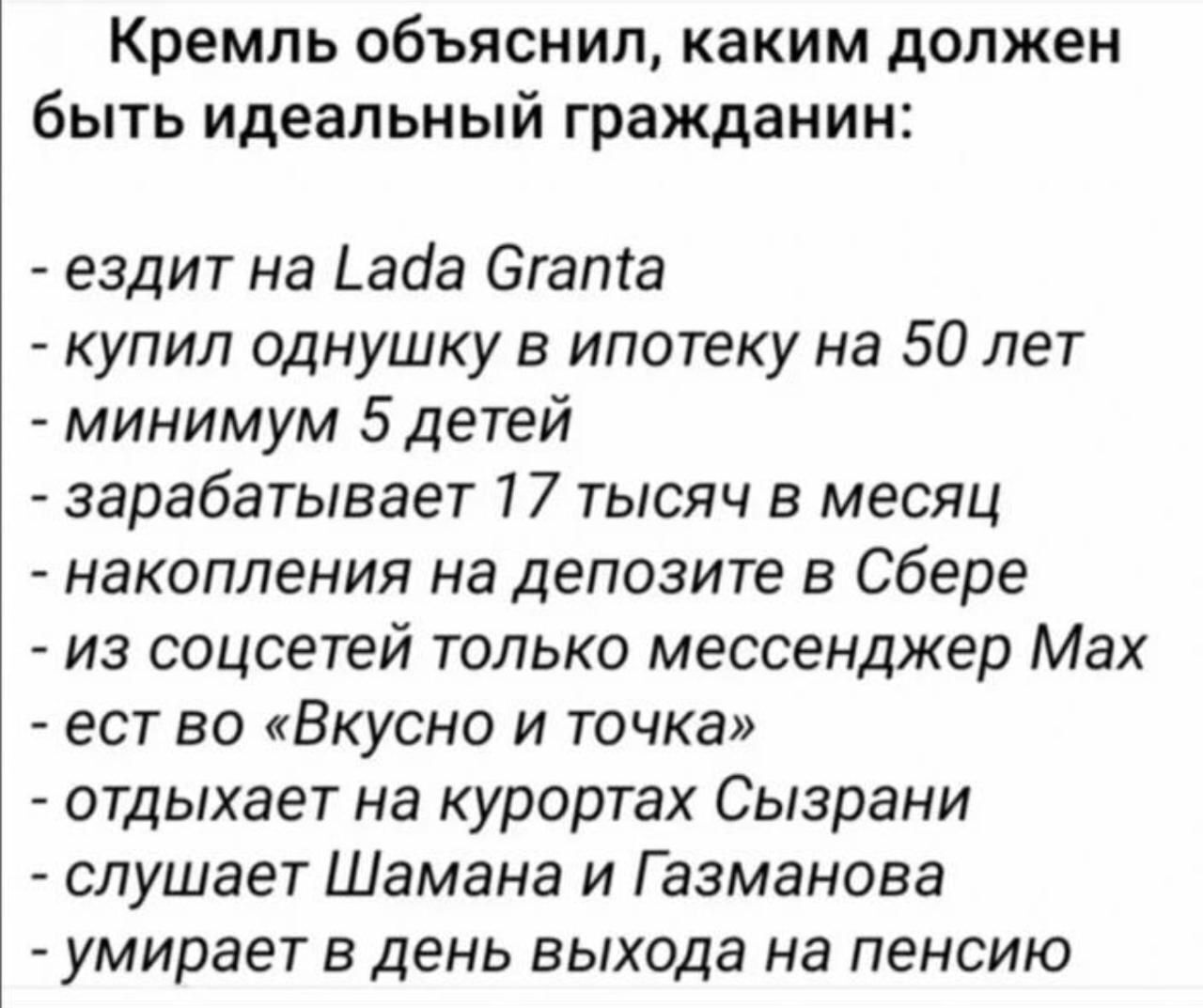 Кремль объяснил, каким должен быть идеальный гражданин:\n- ездит на Lada Granta\n- купил однушку в ипотеку на 50 лет\n- минимум 5 детей\n- зарабатывает 17 тысяч в месяц\n- накапления на депозит в Сбере\n- из соцсетей только мессенджер Max\n- ест во «Вкусно и точка»\n- отдыхает на курортах Сызрани\n- слушает Шамана и Газманова\n- умирает в день выхода на пенсию