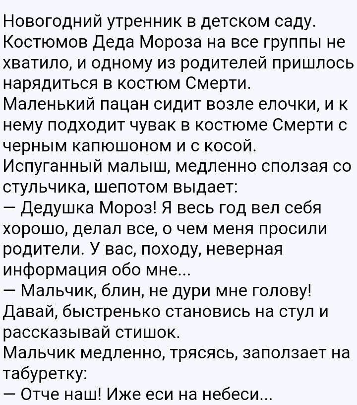 Новогодний утренник в детском саду. Костюмом Деда Мороза на все группы не хватило, и одному из родителей пришлось нарядиться в костюм Смерти. Маленький пацан сидит возле елочки, и к нему подходит человек в костюме Смерти с черным капюшоном и косой. Испуганный малыш шепчет: — Дедушка Мороз! Я весь год вел себя хорошо... — Мальчик, блин, не дуй мне голову! Давай, становись на стул и рассказывай стишок. Мальчик медленно, трясясь, произносит: — Отче наш! Иже есмь на небеси...