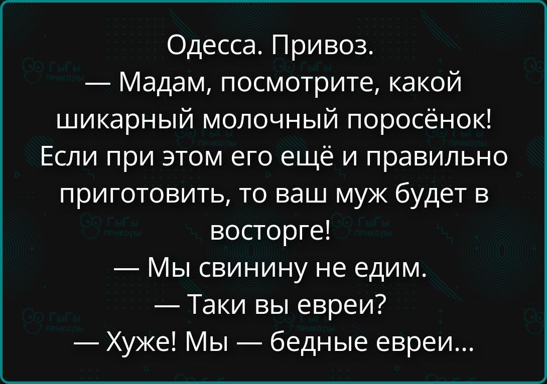Одесса. Привоз. — Мадам, посмотрите, какой шикарный молочный поросёнок! Если при этом его ещё и правильно приготовить, то ваш муж будет в восторге! — Мы свинину не едим. — Таки вы евреи! — Худже! Мы — бедные евреи...