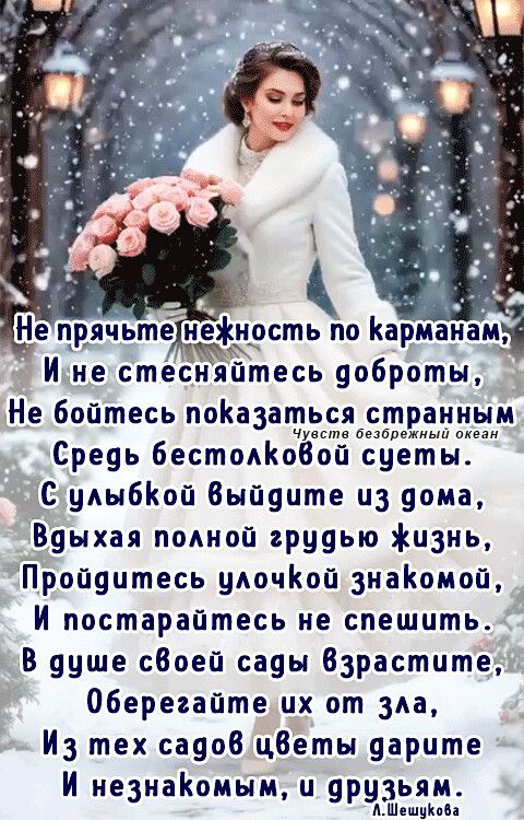 Не прячьте нежность по карманам,
И не стесняйтесь доброты,
Не бойтесь показатьcя странным
Средь безтолковой суеты.
С улыбкой выйдите из дома,
Вдыхая полной грудью жизнь,
Пройдитесь улочком знакомой,
И постарайтесь не спешить.
В душе своей сады взрастите,
Оберегайте их от зла,
Из тех садов цветы дарите
И незнакомым, и друзьям.